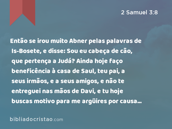 Então se irou muito Abner pelas palavras de Is-Bosete, e disse: Sou eu cabeça de cão, que pertença a Judá? Ainda hoje faço beneficência à casa de Saul, teu pai, a seus irmãos, e a seus amigos, e não te entreguei nas mãos de Davi, e tu hoje buscas motivo para me argüires por causa da maldade de uma mulher. - 2 Samuel 3:8