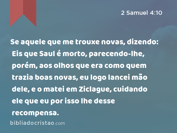 Se aquele que me trouxe novas, dizendo: Eis que Saul é morto, parecendo-lhe, porém, aos olhos que era como quem trazia boas novas, eu logo lancei mão dele, e o matei em Ziclague, cuidando ele que eu por isso lhe desse recompensa. - 2 Samuel 4:10