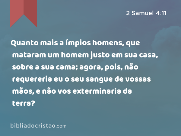 Quanto mais a ímpios homens, que mataram um homem justo em sua casa, sobre a sua cama; agora, pois, não requereria eu o seu sangue de vossas mãos, e não vos exterminaria da terra? - 2 Samuel 4:11