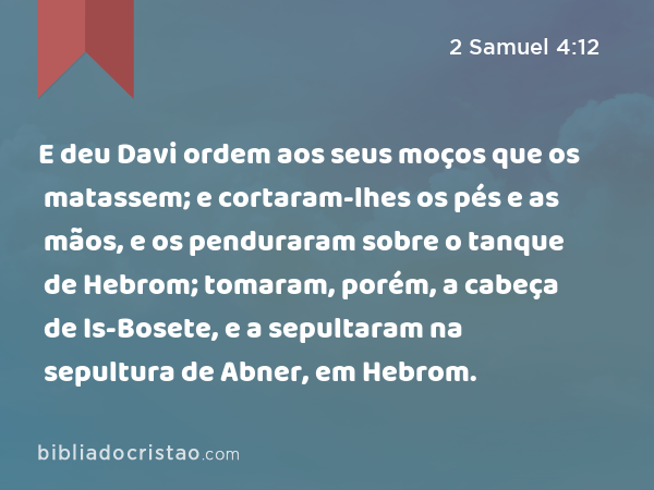 E deu Davi ordem aos seus moços que os matassem; e cortaram-lhes os pés e as mãos, e os penduraram sobre o tanque de Hebrom; tomaram, porém, a cabeça de Is-Bosete, e a sepultaram na sepultura de Abner, em Hebrom. - 2 Samuel 4:12