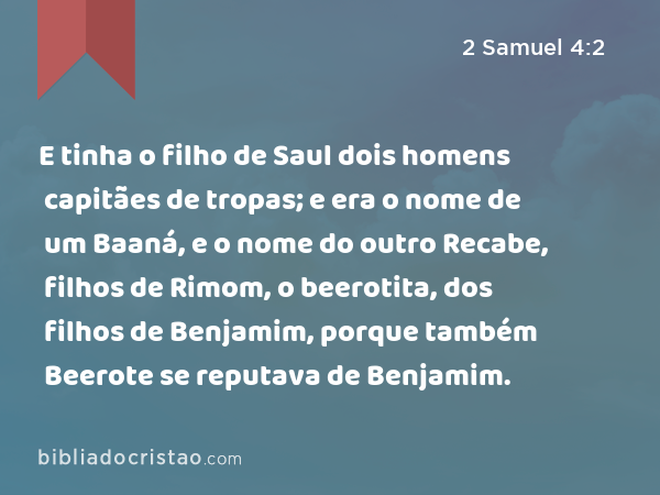 E tinha o filho de Saul dois homens capitães de tropas; e era o nome de um Baaná, e o nome do outro Recabe, filhos de Rimom, o beerotita, dos filhos de Benjamim, porque também Beerote se reputava de Benjamim. - 2 Samuel 4:2