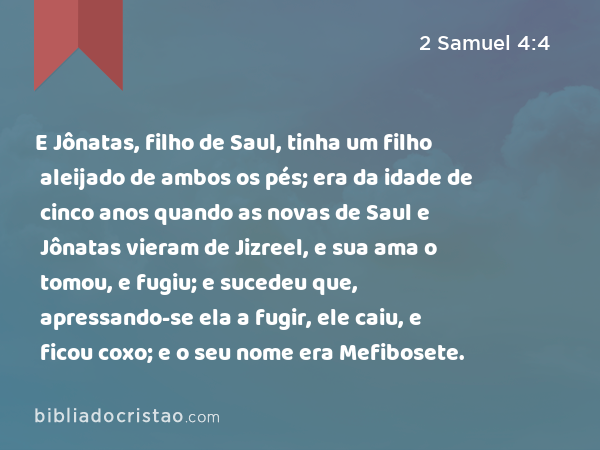 E Jônatas, filho de Saul, tinha um filho aleijado de ambos os pés; era da idade de cinco anos quando as novas de Saul e Jônatas vieram de Jizreel, e sua ama o tomou, e fugiu; e sucedeu que, apressando-se ela a fugir, ele caiu, e ficou coxo; e o seu nome era Mefibosete. - 2 Samuel 4:4