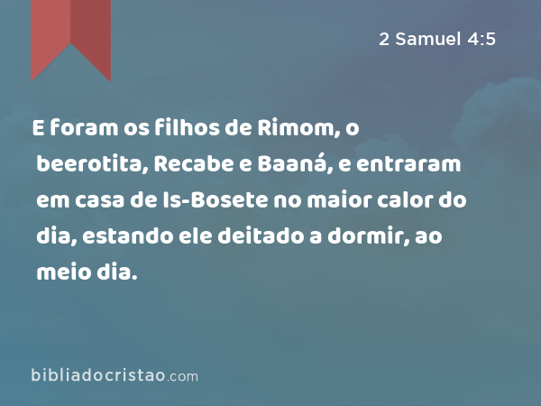 E foram os filhos de Rimom, o beerotita, Recabe e Baaná, e entraram em casa de Is-Bosete no maior calor do dia, estando ele deitado a dormir, ao meio dia. - 2 Samuel 4:5