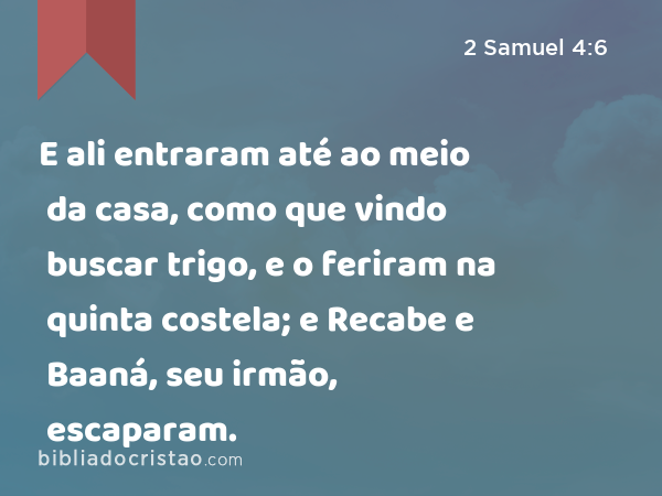 E ali entraram até ao meio da casa, como que vindo buscar trigo, e o feriram na quinta costela; e Recabe e Baaná, seu irmão, escaparam. - 2 Samuel 4:6