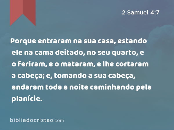 Porque entraram na sua casa, estando ele na cama deitado, no seu quarto, e o feriram, e o mataram, e lhe cortaram a cabeça; e, tomando a sua cabeça, andaram toda a noite caminhando pela planície. - 2 Samuel 4:7