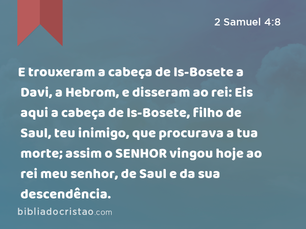 E trouxeram a cabeça de Is-Bosete a Davi, a Hebrom, e disseram ao rei: Eis aqui a cabeça de Is-Bosete, filho de Saul, teu inimigo, que procurava a tua morte; assim o SENHOR vingou hoje ao rei meu senhor, de Saul e da sua descendência. - 2 Samuel 4:8