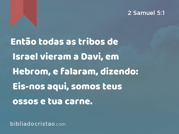 Então todas as tribos de Israel vieram a Davi, em Hebrom, e falaram, dizendo: Eis-nos aqui, somos teus ossos e tua carne. - 2 Samuel 5:1