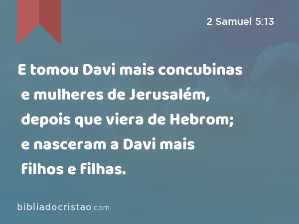 E tomou Davi mais concubinas e mulheres de Jerusalém, depois que viera de Hebrom; e nasceram a Davi mais filhos e filhas. - 2 Samuel 5:13