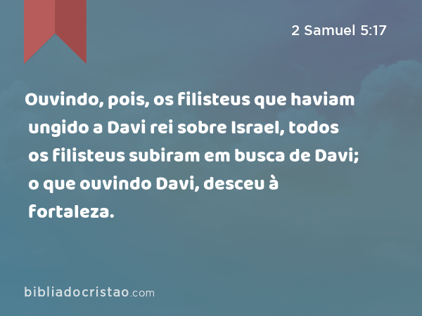 Ouvindo, pois, os filisteus que haviam ungido a Davi rei sobre Israel, todos os filisteus subiram em busca de Davi; o que ouvindo Davi, desceu à fortaleza. - 2 Samuel 5:17