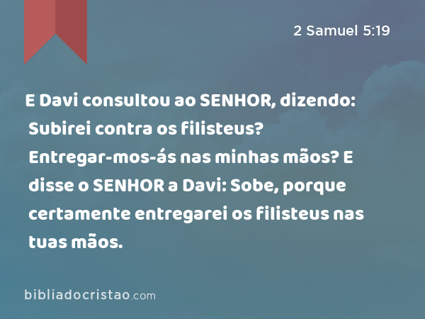 E Davi consultou ao SENHOR, dizendo: Subirei contra os filisteus? Entregar-mos-ás nas minhas mãos? E disse o SENHOR a Davi: Sobe, porque certamente entregarei os filisteus nas tuas mãos. - 2 Samuel 5:19