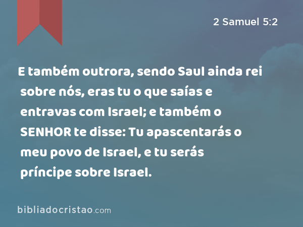 E também outrora, sendo Saul ainda rei sobre nós, eras tu o que saías e entravas com Israel; e também o SENHOR te disse: Tu apascentarás o meu povo de Israel, e tu serás príncipe sobre Israel. - 2 Samuel 5:2