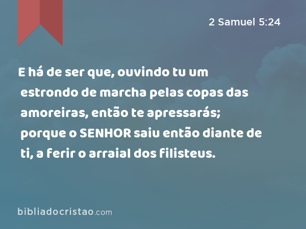 E há de ser que, ouvindo tu um estrondo de marcha pelas copas das amoreiras, então te apressarás; porque o SENHOR saiu então diante de ti, a ferir o arraial dos filisteus. - 2 Samuel 5:24