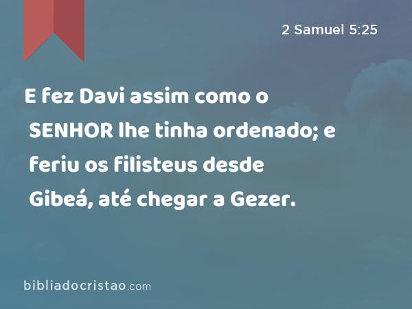 E fez Davi assim como o SENHOR lhe tinha ordenado; e feriu os filisteus desde Gibeá, até chegar a Gezer. - 2 Samuel 5:25