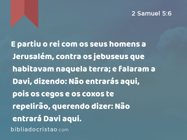 E partiu o rei com os seus homens a Jerusalém, contra os jebuseus que habitavam naquela terra; e falaram a Davi, dizendo: Não entrarás aqui, pois os cegos e os coxos te repelirão, querendo dizer: Não entrará Davi aqui. - 2 Samuel 5:6