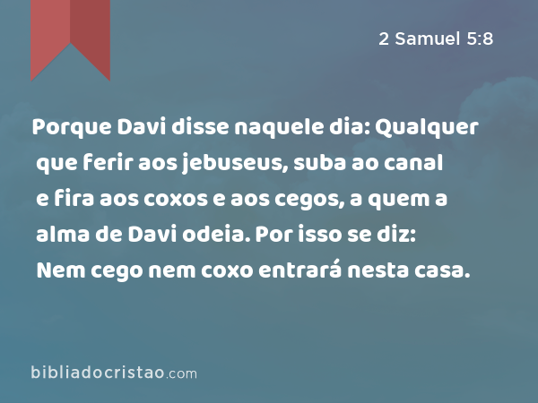 Porque Davi disse naquele dia: Qualquer que ferir aos jebuseus, suba ao canal e fira aos coxos e aos cegos, a quem a alma de Davi odeia. Por isso se diz: Nem cego nem coxo entrará nesta casa. - 2 Samuel 5:8