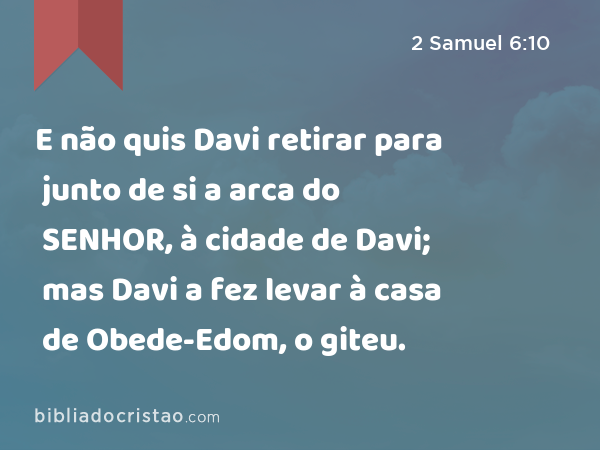 E não quis Davi retirar para junto de si a arca do SENHOR, à cidade de Davi; mas Davi a fez levar à casa de Obede-Edom, o giteu. - 2 Samuel 6:10