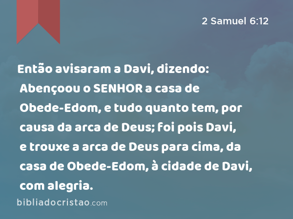 Então avisaram a Davi, dizendo: Abençoou o SENHOR a casa de Obede-Edom, e tudo quanto tem, por causa da arca de Deus; foi pois Davi, e trouxe a arca de Deus para cima, da casa de Obede-Edom, à cidade de Davi, com alegria. - 2 Samuel 6:12