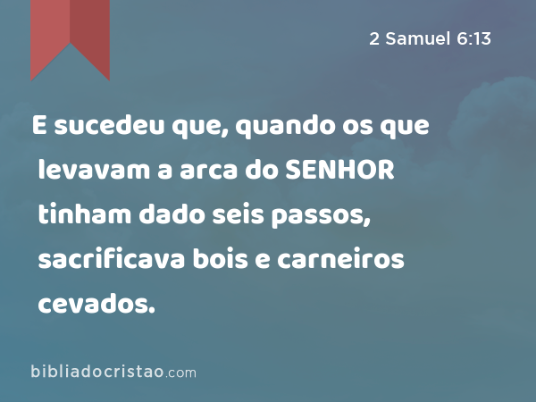 E sucedeu que, quando os que levavam a arca do SENHOR tinham dado seis passos, sacrificava bois e carneiros cevados. - 2 Samuel 6:13