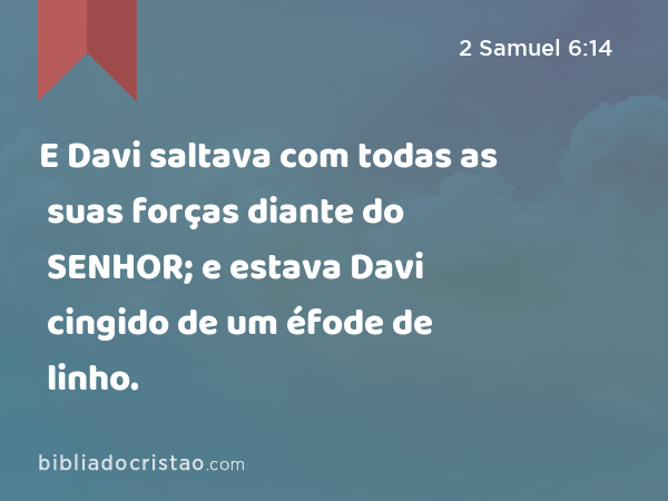 E Davi saltava com todas as suas forças diante do SENHOR; e estava Davi cingido de um éfode de linho. - 2 Samuel 6:14