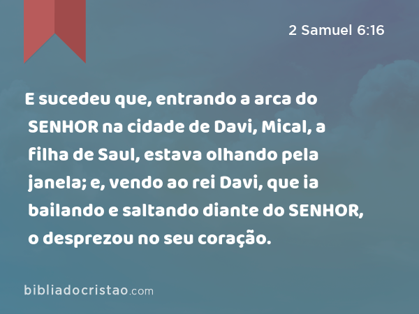 E sucedeu que, entrando a arca do SENHOR na cidade de Davi, Mical, a filha de Saul, estava olhando pela janela; e, vendo ao rei Davi, que ia bailando e saltando diante do SENHOR, o desprezou no seu coração. - 2 Samuel 6:16