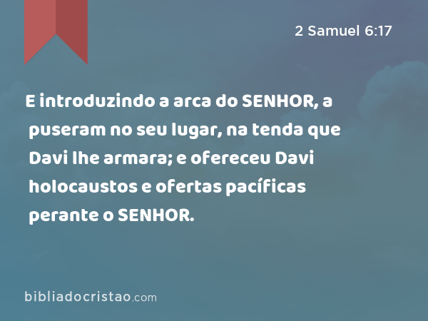 E introduzindo a arca do SENHOR, a puseram no seu lugar, na tenda que Davi lhe armara; e ofereceu Davi holocaustos e ofertas pacíficas perante o SENHOR. - 2 Samuel 6:17