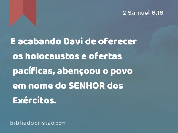 E acabando Davi de oferecer os holocaustos e ofertas pacíficas, abençoou o povo em nome do SENHOR dos Exércitos. - 2 Samuel 6:18