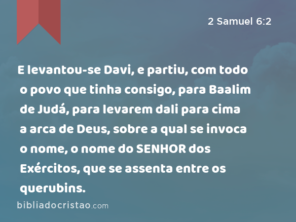 E levantou-se Davi, e partiu, com todo o povo que tinha consigo, para Baalim de Judá, para levarem dali para cima a arca de Deus, sobre a qual se invoca o nome, o nome do SENHOR dos Exércitos, que se assenta entre os querubins. - 2 Samuel 6:2