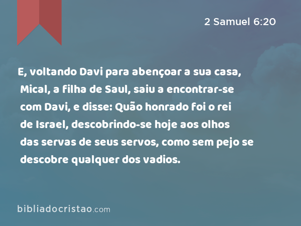 E, voltando Davi para abençoar a sua casa, Mical, a filha de Saul, saiu a encontrar-se com Davi, e disse: Quão honrado foi o rei de Israel, descobrindo-se hoje aos olhos das servas de seus servos, como sem pejo se descobre qualquer dos vadios. - 2 Samuel 6:20