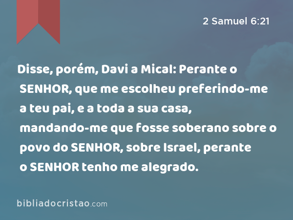 Disse, porém, Davi a Mical: Perante o SENHOR, que me escolheu preferindo-me a teu pai, e a toda a sua casa, mandando-me que fosse soberano sobre o povo do SENHOR, sobre Israel, perante o SENHOR tenho me alegrado. - 2 Samuel 6:21