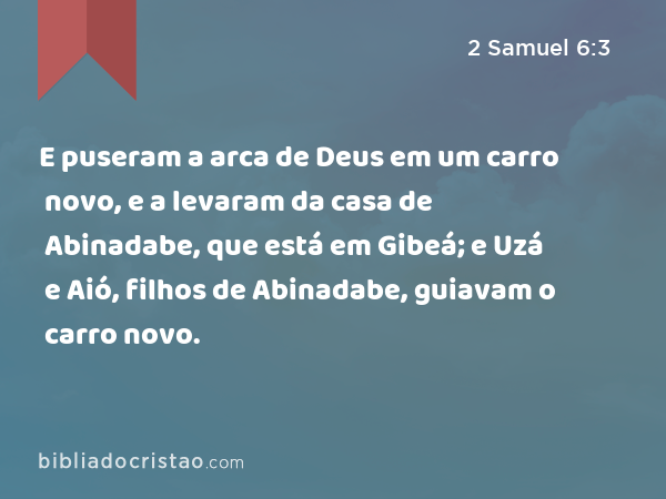 E puseram a arca de Deus em um carro novo, e a levaram da casa de Abinadabe, que está em Gibeá; e Uzá e Aió, filhos de Abinadabe, guiavam o carro novo. - 2 Samuel 6:3