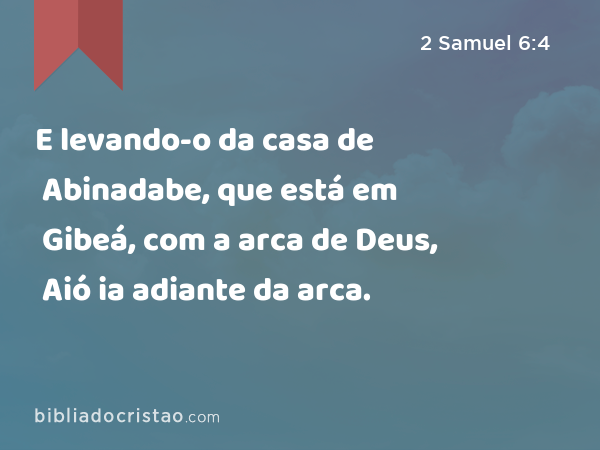 E levando-o da casa de Abinadabe, que está em Gibeá, com a arca de Deus, Aió ia adiante da arca. - 2 Samuel 6:4