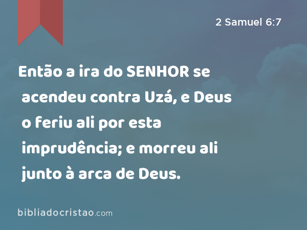 Então a ira do SENHOR se acendeu contra Uzá, e Deus o feriu ali por esta imprudência; e morreu ali junto à arca de Deus. - 2 Samuel 6:7