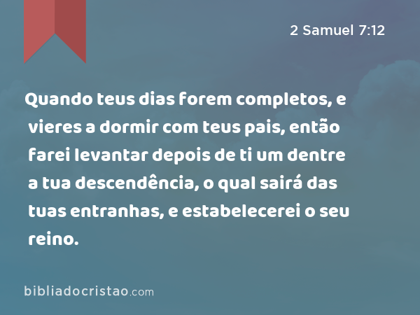 Quando teus dias forem completos, e vieres a dormir com teus pais, então farei levantar depois de ti um dentre a tua descendência, o qual sairá das tuas entranhas, e estabelecerei o seu reino. - 2 Samuel 7:12