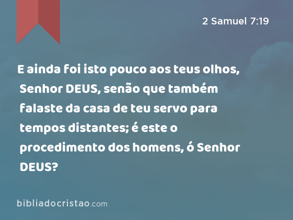 E ainda foi isto pouco aos teus olhos, Senhor DEUS, senão que também falaste da casa de teu servo para tempos distantes; é este o procedimento dos homens, ó Senhor DEUS? - 2 Samuel 7:19