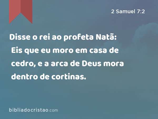 Disse o rei ao profeta Natã: Eis que eu moro em casa de cedro, e a arca de Deus mora dentro de cortinas. - 2 Samuel 7:2