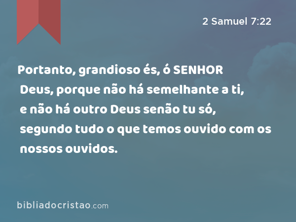 Portanto, grandioso és, ó SENHOR Deus, porque não há semelhante a ti, e não há outro Deus senão tu só, segundo tudo o que temos ouvido com os nossos ouvidos. - 2 Samuel 7:22