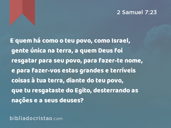 E quem há como o teu povo, como Israel, gente única na terra, a quem Deus foi resgatar para seu povo, para fazer-te nome, e para fazer-vos estas grandes e terríveis coisas à tua terra, diante do teu povo, que tu resgataste do Egito, desterrando as nações e a seus deuses? - 2 Samuel 7:23