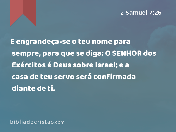 E engrandeça-se o teu nome para sempre, para que se diga: O SENHOR dos Exércitos é Deus sobre Israel; e a casa de teu servo será confirmada diante de ti. - 2 Samuel 7:26