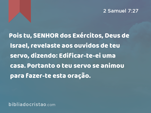 Pois tu, SENHOR dos Exércitos, Deus de Israel, revelaste aos ouvidos de teu servo, dizendo: Edificar-te-ei uma casa. Portanto o teu servo se animou para fazer-te esta oração. - 2 Samuel 7:27