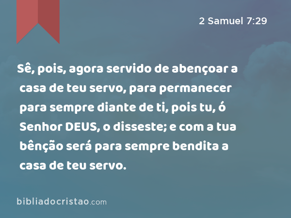 Sê, pois, agora servido de abençoar a casa de teu servo, para permanecer para sempre diante de ti, pois tu, ó Senhor DEUS, o disseste; e com a tua bênção será para sempre bendita a casa de teu servo. - 2 Samuel 7:29