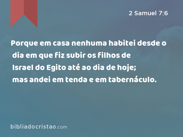 Porque em casa nenhuma habitei desde o dia em que fiz subir os filhos de Israel do Egito até ao dia de hoje; mas andei em tenda e em tabernáculo. - 2 Samuel 7:6