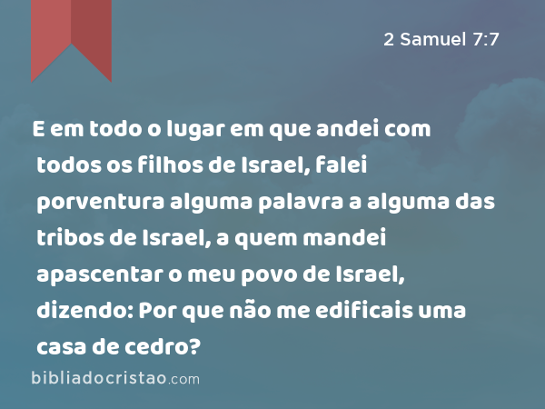 E em todo o lugar em que andei com todos os filhos de Israel, falei porventura alguma palavra a alguma das tribos de Israel, a quem mandei apascentar o meu povo de Israel, dizendo: Por que não me edificais uma casa de cedro? - 2 Samuel 7:7