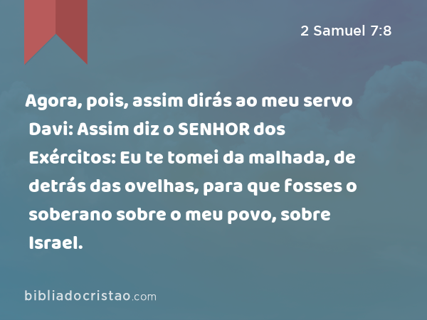 Agora, pois, assim dirás ao meu servo Davi: Assim diz o SENHOR dos Exércitos: Eu te tomei da malhada, de detrás das ovelhas, para que fosses o soberano sobre o meu povo, sobre Israel. - 2 Samuel 7:8