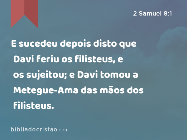 E sucedeu depois disto que Davi feriu os filisteus, e os sujeitou; e Davi tomou a Metegue-Ama das mãos dos filisteus. - 2 Samuel 8:1