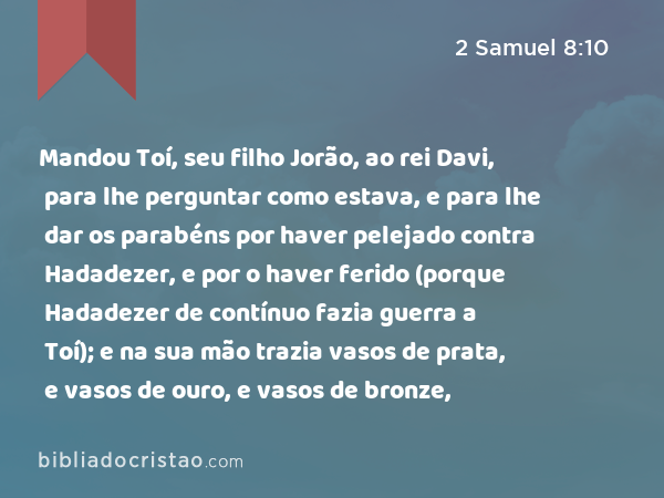 Mandou Toí, seu filho Jorão, ao rei Davi, para lhe perguntar como estava, e para lhe dar os parabéns por haver pelejado contra Hadadezer, e por o haver ferido (porque Hadadezer de contínuo fazia guerra a Toí); e na sua mão trazia vasos de prata, e vasos de ouro, e vasos de bronze, - 2 Samuel 8:10