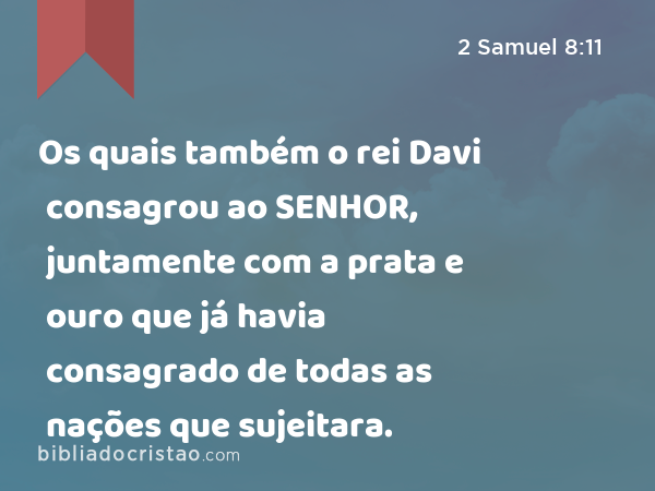 Os quais também o rei Davi consagrou ao SENHOR, juntamente com a prata e ouro que já havia consagrado de todas as nações que sujeitara. - 2 Samuel 8:11