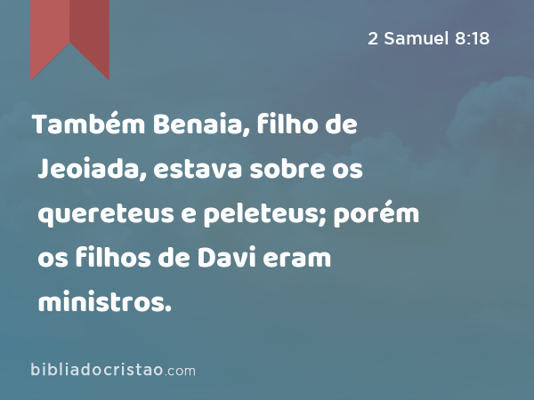 Também Benaia, filho de Jeoiada, estava sobre os quereteus e peleteus; porém os filhos de Davi eram ministros. - 2 Samuel 8:18