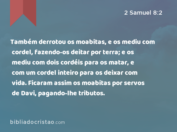 Também derrotou os moabitas, e os mediu com cordel, fazendo-os deitar por terra; e os mediu com dois cordéis para os matar, e com um cordel inteiro para os deixar com vida. Ficaram assim os moabitas por servos de Davi, pagando-lhe tributos. - 2 Samuel 8:2