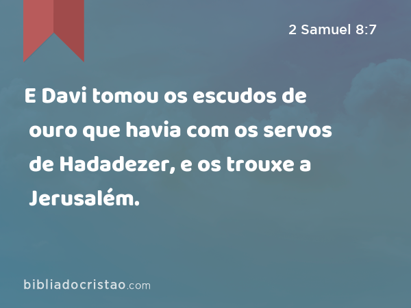 E Davi tomou os escudos de ouro que havia com os servos de Hadadezer, e os trouxe a Jerusalém. - 2 Samuel 8:7