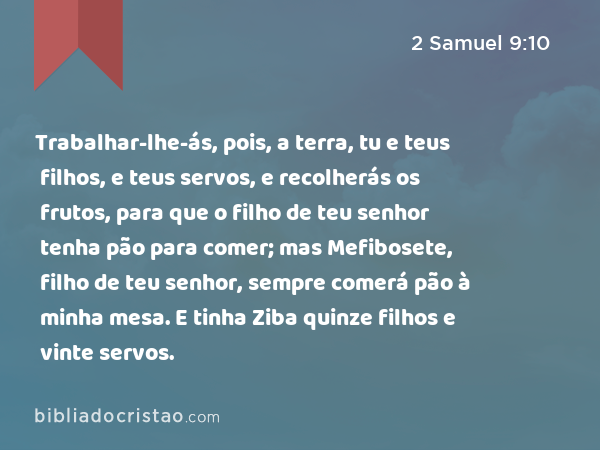 Trabalhar-lhe-ás, pois, a terra, tu e teus filhos, e teus servos, e recolherás os frutos, para que o filho de teu senhor tenha pão para comer; mas Mefibosete, filho de teu senhor, sempre comerá pão à minha mesa. E tinha Ziba quinze filhos e vinte servos. - 2 Samuel 9:10